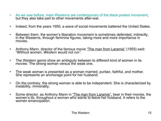 As we saw before, main Westerns are contemporary of the black protest movement , but they also take part to other movements after-war. Indeed, from the years 1950, a wave of social movements battered the United States. Between them, the women’s liberation movement is sometimes defended, indirectly, in the Westerns, through feminine figures, taking more and more importance in movies. Anthony Mann, director of the famous movie  “The man from Laramie”  (1955) said:  “Without women, Western would not run”.  The Western genre show an ambiguity between to different kind of women in its movies: The strong woman versus the weak one. The weak woman is presented as a woman married, puritan, faithful, and mother. She represents an anchorage point for her husband. On the contrary, the strong woman is able to be independent. She is characterized by instability, immorality. Some director, as Anthony Mann in  “The man from Laramie”,  bear in their movies, the women’s lib, throughout a woman who wants to leave her husband. It refers to the women emancipation. 