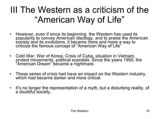 However, even if since its beginning  the Western has used its popularity to convey American ideology, and to praise the American society and its evolutions, it became more and more a way to criticize the famous concept of “American Way of Life” Cold War, War of Korea, Crisis of Cuba, situation in Vietnam, protest movements, political scandals: Since the years 1950, the “American Dream” became a nightmare. These series of crisis had have an impact on the Western industry, which had became darker and more critical. It’s no longer the representation of a myth, but a disturbing reality, of a doubtful society.  III The Western as a criticism of the “American Way of Life” 