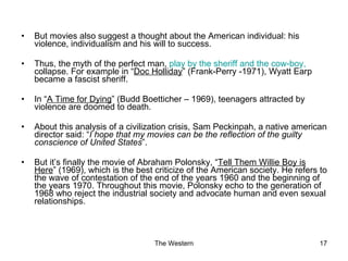 But movies also suggest a thought about the American individual: his violence, individualism and his will to success. Thus, the myth of the perfect man,  play by the sheriff and the cow-boy,  collapse. For example in “ Doc Holliday ” (Frank-Perry -1971), Wyatt Earp became a fascist sheriff. In “ A Time for Dying ” (Budd Boetticher – 1969), teenagers attracted by violence are doomed to death. About this analysis of a civilization crisis, Sam Peckinpah, a native american director said: “ I hope that my movies can be the reflection of the guilty conscience of United States ”. But it’s finally the movie of Abraham Polonsky, “ Tell Them Willie Boy is Here ” (1969), which is the best criticize of the American society. He refers to the wave of contestation of the end of the years 1960 and the beginning of the years 1970. Throughout this movie, Polonsky echo to the generation of 1968 who reject the industrial society and advocate human and even sexual relationships. 