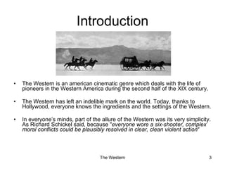 Introduction The Western is an american cinematic genre which deals with the life of pioneers in the Western America during the second half of the XIX century. The Western has left an indelible mark on the world. Today, thanks to Hollywood, everyone knows the ingredients and the settings of the Western. In everyone’s minds, part of the allure of the Western was its very simplicity. As Richard Schickel said, because " everyone wore a six-shooter, complex moral conflicts could be plausibly resolved in clear, clean violent action "  