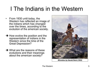 I The  Indians  in the Western  From 1930 until today, the Western has reflected an image of the indians which has changed over the times, according to the evolution of the american society. How evolve the position and the representation of indians in the Western since the time of the Great Depression? What are the reasons of these evolutions and their meanings about the american society? Winnetou by Harald Reinl (1963) 