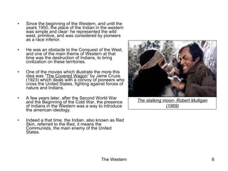 Since the beginning of the Western, and until the years 1950, the place of the Indian in the western was simple and clear: he represented the wild west, primitive, and was considered by pioneers as a race inferior. He was an obstacle to the Conquest of the West, and one of the main theme of Western at that time was the destruction of Indians, to bring civilization on these territories. One of the movies which illustrate the more this idea was “ The Covered Wagon ” by Jame Cruze (1923) which deals with a convoy of pioneers who cross the United States, fighting against forces of nature and Indians. A few years later, after the Second World War and the Beginning of the Cold War, the presence of Indians in the Western was a way to introduce the american ideology. Indeed a that time, the Indian, also known as Red Skin, referred to the Red, it means the Communists, the main enemy of the United States. The stalking moon- Robert Mulligan (1969) 