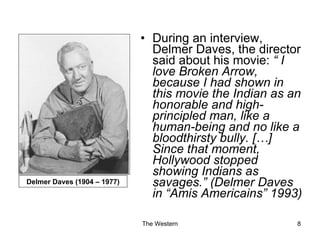 During an interview, Delmer Daves, the director said about his movie:  “ I love Broken Arrow, because I had shown in this movie the Indian as an honorable and high-principled man, like a human-being and no like a bloodthirsty bully. […] Since that moment, Hollywood stopped showing Indians as savages.” (Delmer Daves in “Amis Americains” 1993) Delmer Daves (1904 – 1977) 