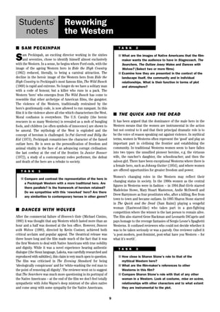 9 
Students’ 
notes 
Reworking 
the Western 
■ SAM PECKINPAH 
Sam Peckinpah, an exciting director working in the sixties 
and seventies, chose to identify himself almost exclusively 
with the Western. In a sense, he begins where Ford ends, with the 
image of the ageing Western hero in Ride the High Country 
(1962) reduced, literally, to being a carnival attraction. The 
decline in the heroic image of the Western hero from Ride the 
High Country to Peckinpah’s most famous film, The Wild Bunch 
(1969) is rapid and extreme. No longer do we have a solitary man 
with a code of honour, but a killer who runs in a pack. The 
Western ‘hero’ who emerges from The Wild Bunch has come to 
resemble that other archetype of American films, the gangster. 
The violence of the Western, traditionally restrained by the 
hero’s gentlemanly code, is now allowed to run rampant. In this 
film it is the violence above all else which characterises the West. 
Moral confusion is everywhere. The U.S. Cavalry (the heroic 
rescuers in so many Westerns) is revealed as a mob of bungling 
fools, and children (so often symbols of innocence) are shown to 
be amoral. The mythology of the West is exploded and the 
concept of heroism is challenged. In Pat Garrett and Billy the 
Kid (1973), Peckinpah romanticises the character of the famed 
outlaw hero. He is seen as the personification of freedom and 
animal vitality in the face of an advancing corrupt civilisation: 
the last cowboy at the end of the frontier. In Junior Bonner 
(1972), a study of a contemporary rodeo performer, the defeat 
and death of the hero are a rebuke to society. 
■ THE QUICK AND THE DEAD 
It has been argued that the dominance of the male hero in the 
Western means that the women are instrumental in the action 
but not central to it and that their principal dramatic role is to 
be the voice of reason speaking out against violence. In mythical 
terms, women in Westerns often represent the ‘good’ and play an 
important part in civilising the frontier and establishing the 
community. In traditional Westerns women seem to have fallen 
into two types: the unsullied pioneer heroine, e.g. the virtuous 
wife, the rancher’s daughter, the schoolteacher; and then the 
saloon girl. There have been exceptional Westerns where there is 
a female hero, such as Johnny Guitar (1954), and where women 
are offered opportunities for greater freedom and power. 
Women’s changing roles in the Western may reflect their 
changing status in society. In the 1990s women as the central 
figures in Westerns were in fashion – in 1994 Bad Girls starred 
Madeleine Stowe, Mary Stuart Masterson, Andie McDowell and 
Drew Barrymore as four prostitutes who, after a killing, flee from 
town to town and became outlaws. In 1995 Sharon Stone starred 
in The Quick and the Dead (Sam Raimi) playing a vengeful 
woman (Eastwood-like) who takes part in a gun-fighting 
competition where the winner is the last person to remain alive. 
The film also starred Gene Hackman and Leonardo DiCaprio and 
pays homage to the revenge fantasies of Sergio Leone’s Spaghetti 
Westerns. It confused reviewers who could not decide whether it 
was to be taken seriously or was a parody. One reviewer called it 
‘a post-modern, post-feminist, post-what have you Western – for 
what it’s worth’. 
T A S K 1 
■ Compare and contrast the representation of the hero in 
a Peckinpah Western with a more traditional hero. Are 
there parallels? Is the framework of heroism retained? 
Do we sympathise with this ‘reworked’ hero? Are there 
any similarities to contemporary heroes in other genre? 
■ DANCES WITH WOLVES 
After the commercial failure of Heaven’s Gate (Michael Cimino, 
1980) it was thought that any Western which lasted more than an 
hour and a half was doomed at the box office. However, Dances 
with Wolves (1990), directed by Kevin Costner, achieved both 
critical acclaim and popular appeal. The theatrical release was 
three hours long and the film made much of the fact that it was 
the first Western to deal with Native Americans with true nobility 
and dignity. While it was a novel experience hearing authentic 
dialogue (the Sioux language, Lakota, was carefully researched and 
reproduced with subtitles), this claim is very much open to question. 
The film was criticised in The Evening Standard for being 
‘ideologically conspicuous’ and for ‘white-washing the red man to 
the point of removing all dignity’. The reviewer went on to suggest 
that The Searchers was much more questioning in its portrayal of 
the Native Americans – at the end of the film we don’t feel totally 
sympathetic with John Wayne’s deep mistrust of the alien native 
and come away with some sympathy for the Native Americans. 
T A S K 2 
■ What are the images of Native Americans that the film-maker 
wants the audience to have in Stagecoach, The 
Searchers, The Outlaw Josey Wales and Dances with 
Wolves? (Select two or more films) 
■ Examine how they are presented in the context of the 
landscape itself, the community and in individual 
relationships. What is their function in terms of plot 
and atmosphere? 
T A S K 3 
■ How close is Sharon Stone’s role to that of the 
mythical Western hero? 
■ What are the film-maker’s references to other 
Westerns in this film? 
■ Compare Sharon Stone’s role with that of any other 
woman in a Western. Look at costume, mise en scène, 
relationships with other characters and to what extent 
they are instrumental to the plot. 
 