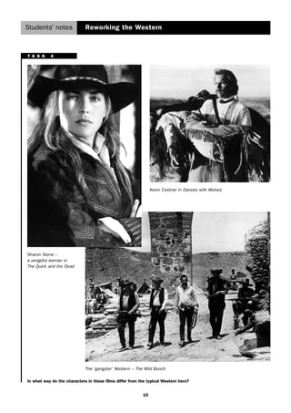 Students’ notes 
Reworking the Western 
In what way do the characters in these films differ from the typical Western hero? 
10 
Sharon Stone – 
a vengeful woman in 
The Quick and the Dead 
Kevin Costner in Dances with Wolves 
The ‘gangster’ Western – The Wild Bunch 
T A S K 4 
 