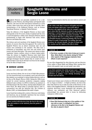 11 
Students’ 
notes 
Spaghetti Westerns and 
Sergio Leone 
Spaghetti Westerns are generally considered to be a sub-genre 
of the Western, describing Italian and Spanish made 
‘Westerns’. The term was first used almost exclusively as a term 
of abuse. Other terms were used at the time to describe ‘alien’ 
interpretations of the Hollywood Western, such as German 
‘Sauerkraut Westerns’, or Spanish ‘Paella Westerns’. 
Today the influence of the Spaghetti Western on those made 
subsequently in the US is more clearly recognised and the term 
is used descriptively to define those European Westerns filmed 
predominantly in Spain with American lead actors, Italian 
directors and Italian film crews. 
The violence and overt machismo of the Spaghetti Western were 
matters of concern when they first appeared. The world of the 
Spaghetti Western was an almost exclusively male one and 
women were incidental to the narrative. The films were a 
celebration of masculinity: men were men and women were 
women, and ‘knew their place’. The women were shown as either 
‘madonnas’ (sisters, mothers, wives) or whores (saloon girls). 
Today the violence in Spaghetti Westerns looks timid when 
compared with the films of Wes Craven and Quentin Tarantino, 
although Peckinpah himself claimed that he would not have 
made his films in the way he did had it not been for the example 
set by the films of Sergio Leone. 
■ SERGIO LEONE 
January 23rd 1921–April 30th 1989 
Leone was born in Rome, the son of one of Italy’s film pioneers. 
At 18 he turned his back on an academic career and entered the 
film industry as an assistant to various Italian directors, such as 
de Sica on The Bicycle Thieves (1948). During the 1950s Leone 
worked for several American production companies making 
Hollywood epics in Rome. In 1959 he worked as an assistant on 
Fred Zinnemann’s The Nun’s Story, starring Audrey Hepburn and 
Peter Finch. His official debut as principal director (and co-screenwriter) 
was with the historical epic, The Colossus of 
Rhodes (1961), an Italian/Spanish film made in Spain. 
Leone found that working with a variety of directors, both Italian 
and American, was an invaluable experience but was certainly 
not over-awed by the Hollywood system: 
Leone was determined to find his own voice both in content and 
in style: 
If the critics write that I resurrect old myths and make 
them even larger, that’s true. I was at the side of 
directors who applied all the rules: for example, a close-up 
to show that the character is about to say something 
important. I reacted against all that and so the close-ups 
in my films are always the expression of emotion. I’m 
very careful in that area, so they call me a perfectionist, 
a formalist because I watch my framing. But I’m not 
doing it to make it look pretty; I’m seeking, first and 
foremost, the relevant emotion. You have to frame with 
the emotion and the rhythm of the film in mind. 
T A S K 1 
■ Find three examples of this kind of close-up in Leone’s 
films. What effect is the director aiming for? What 
other aspects of film language emphasise these 
effects in each sequence? 
He was often disappointed by other directors and saw directors 
of the calibre of Raoul Walsh and William Wyler wasting their 
talents with populist ‘sand, sex and sandal’ epics while 
I have worked with directors from the best to the worst, 
from the mediocre to the talented, from the genius to 
the idiot. 
I was their assistant, the victim of some curse ... Whilst I 
organised chariot races, battles between triremes, and 
explosions on galleys, I was silently dreaming about 
Nevada and New Mexico. 
Sergio Leone’s dream came to fruition in 1964 with the making of 
Per un Pugno di Dollari – A Fistful of Dollars, the first of his 
films with which he was to make his mark on film history as ‘the 
father of the Spaghetti Western.’ Although the phenomenon was 
relatively short-lived, Leone dominated this sub-genre. His 
influence was substantial and Clint Eastwood publicly 
acknowledged his personal debt to Leone by dedicating 
Unforgiven (1992) to him. 
T A S K 2 
■ Does Clint Eastwood bring any of the qualities of ‘the 
man with no name’ to Unforgiven? Are there 
references in the film to the Spaghetti Western and 
the roles he played in them? 
 