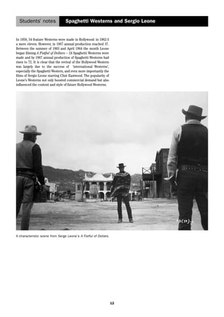 Students’ notes Spaghetti Westerns and Sergio Leone 
12 
In 1958, 54 feature Westerns were made in Hollywood: in 1962-3 
a mere eleven. However, in 1967 annual production reached 37. 
Between the summer of 1963 and April 1964 the month Leone 
began filming A Fistful of Dollars – 24 Spaghetti Westerns were 
made and by 1967 annual production of Spaghetti Westerns had 
risen to 72. It is clear that the revival of the Hollywood Western 
was largely due to the success of ‘international Westerns’, 
especially the Spaghetti Western, and even more importantly the 
films of Sergio Leone starring Clint Eastwood. The popularity of 
Leone’s Westerns not only boosted commercial demand but also 
influenced the content and style of future Hollywood Westerns. 
A characteristic scene from Serge Leone’s A Fistful of Dollars. 
 