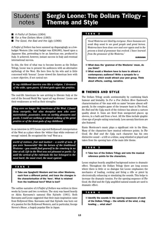 13 
Students’ 
notes 
Sergio Leone: The Dollars Trilogy – 
Themes and Style 
■ A Fistful of Dollars (1964) 
■ For a Few Dollars More (1965) 
■ The Good, the Bad and the Ugly (1966) 
A Fistful of Dollars has been summed up disparagingly as a low-budget 
Western (the total budget was $200,000), based upon a 
Japanese film, pretending to be an American one, produced in 
Italy. It achieved, however, instant success in Italy and eventual 
international success. 
In this, the first of what was to become known as the Dollars 
Trilogy, Leone was to present his audiences with an alternative 
mythology of the West. His hero lives by his wits and is little 
concerned with ‘honour’. Leone viewed the American hero with 
a more objective, if not cynical eye: 
In my childhood America was like a religion. I dreamed 
of the wide, open paces. Of demi-gods upon the prairies. 
They were no longer the Americans of the West. I found 
them energetic, but also deceptive men who were 
materialistic, possessive, keen on earthly pleasures and 
goods. I could see nothing or almost nothing of the great 
prairies or of the demi-gods of my childhood. 
In an interview in 1973 Leone rejected Hollywood’s interpretation 
of the West as a place where the ‘whiter than white redresser of 
wrongs’ existed. He recognised the ‘real’ West as a 
world of violence, fear and instinct – a world of men. If 
you were ‘honourable’ like the heroes of the traditional 
Westerns – you would find yourself in the cemetery in no 
time at all. Life in the West was not pleasant or poetic. Up 
until the arrival of the railroads the law belonged to the 
most hard, the most cruel, the most cynical. 
T A S K 1 
■ Take one Spaghetti Western and two other Westerns, 
each from a different period, and trace the changes in 
the characterisation of the ‘hero’. What is retained 
from the traditional hero? What is lost? 
The outline narrative of A Fistful of Dollars was written in three 
weeks by Leone and two co-writers. The story was based heavily 
on Akira Kurosawa’s samurai film Yojimbo (1961). Both 
Kurosawa and Leone suggested that their main inspiration came 
from Hollywood films. Kurosawa said that Yojimbo was born out 
of a passion for the Hollywood Western, and in particular, George 
Steven’s Shane, a hugely popular film in Japan. 
T A S K 2 
‘Good Westerns are liked by everyone. Since humans are 
weak they want to see good people and great heroes. 
Westerns have been done over and over again and in the 
process a kind of grammar has evolved. I have learned 
from the grammar of the Westerns.’ 
KUROSAWA 
■ What does the ‘grammar of the Westerns’ mean, do 
you think? 
■ What would a Western have to have to attract a 
contemporary audience? Write a synopsis for a 
Western which would attract your peer group. Think 
about effects, casting, narrative. 
■ THEMES AND STYLE 
The Dollars Trilogy avoids sentimentality by combining black 
humour and brutality. In For a Few Dollars More Eastwood’s 
characterisation of ‘the man with no name’ became almost self-parody. 
In the complex game of the treasure hunt in The Good, 
the Bad and the Ugly much of the violence has almost a cartoon 
quality about it. Guns are fired from unexpected places: up 
sleeves, in a bath and from a boot. All the films include graphic 
close-ups of people eating voraciously. Less savoury functions are 
also featured. 
Ennio Morricone’s music plays a significant role in the films. 
Many of the characters have musical reference points. In The 
Good, the Bad and the Ugly each character has his own 
distinctive sound – a trill or a whine, sung whistled or played and 
taken from the opening bars of the main title theme. 
T A S K 3 
■ Take two of the Dollars Trilogy and note the musical 
reference points for the characters. 
Leone employs heavily amplified background noises to dramatic 
effect. Throughout the Dollars Trilogy there are long scenes 
where there is little or no dialogue but Leone emphasises the 
mechanics of loading, cocking and firing a rifle or pistol by 
electronically enhancing or simulating the sounds. This helps to 
increase the dramatic tension. For the opening sequence of The 
Good, the Bad and the Ugly amplified natural sounds are used to 
dramatic effect. 
T A S K 4 
■ Identify the sounds in the opening sequences of each 
of the Dollars Trilogy – the whistle of the wind, a dog 
howling ... what else? 
The real-life Americans he saw arriving to liberate Italy at the 
end of the Second World War ‘upset all my dreams’. Leone saw 
their weaknesses as well as their strengths: 
 