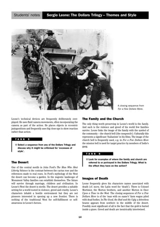 Students’ notes Sergio Leone: The Dollars Trilogy – Themes and Style 
14 
A closing sequence from 
For a Few Dollars More. 
Leone’s technical devices are frequently deliberately over-played. 
He uses fluid camera movements, often incorporating the 
camera as part of the action. He places objects in eccentric 
juxtapositions and frequently uses big close-ups to show reaction 
rather than action. 
T A S K 5 
■ Select a sequence from any of the Dollars Trilogy and 
discuss why it might be criticised for ‘excesses of 
style’. 
The Desert 
One of the central motifs in John Ford’s The Man Who Shot 
Liberty Valance is the contrast between the cactus rose and the 
references made to real roses. In Ford’s mythology of the West 
the desert can become a garden. In the majestic landscape of 
Monument Valley families can establish themselves. The future 
will survive through marriage, children and civilisation. In 
Leone’s West the desert is sterile. The desert provides a suitable 
setting for a world rooted in violence, greed and cruelty. Leone’s 
characters inhabit a hostile environment but they are not 
pioneers interested in opening up a new frontier. There is 
nothing of the traditional West for self-fulfilment or self-awareness 
in Leone’s heroes. 
The Family and the Church 
The only thing worth preserving in Leone’s world is the family. 
And such is the violence and greed of his world few families 
survive. Leone links the image of the family with the symbol of 
the community – the church bell (the campanile). Culturally this 
represents a significant ‘Italianism’ in his films. The image of the 
church bell is frequently used, e.g. in For a Few Dollars More 
the mission bell is used for target practice by members of Indio’s 
gang. 
T A S K 6 
■ Look for examples of where the family and church are 
referred to or portrayed in the Dollars Trilogy. What is 
the effect they have on the action? 
Images of Death 
Leone frequently gives his characters names associated with 
death (cf. mors, the Latin word for ‘death’). There is Colonel 
Mortimor, the Morton brothers, and another Morton in Once 
Upon a Time in the West. The closing sequences of For a Few 
Dollars More is of the ‘man with no name’s’ farm wagon piled 
with dead bodies. In The Good, the Bad and the Ugly a driverless 
hearse appears from nowhere in the middle of the desert. 
Possibly most significant of all is the fact that the gold is buried 
inside a grave. Greed and death are inextricably intertwined. 
 