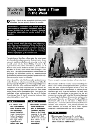 15 
Students’ 
notes 
Once Upon a Time 
in the West 
Once Upon a Time in the West is considered to be Leone’s most 
polished and also most optimistic Western. He wanted to 
portray America’s first frontier using the most worn out 
of stereotypes: the pushy whore, the romantic bandit, the 
avenger, the killer who is about to become a business 
man and the industrialist who uses the methods of the 
bandit,… 
and 
recount, through small characters, usual characters, 
taken from American traditions of fiction, the birth of a 
nation. Before they come onto the scene, these characters 
know themselves to be dying in every sense – physically 
and morally – victims of a new era which was advancing; 
the new, unpitying era of the economic boom. 
The main theme of Once Upon a Time in the West is the impact 
of technological developments on the Western frontier. Leone 
represents capitalism and advances in technology moving hand 
in hand. Linked with the theme of killing for money is the 
representation of the ruthless railroad tycoon. Perhaps one of 
the most telling lines in the film is when the tycoon is told that 
even when he is dead, ‘You’ll leave a slime behind you – two 
shiny rails.’ The film’s characters generally have no respect for 
the railroad. Only Jill McBain, travelling as a passenger, visiting 
the West for the first time seems relaxed and at ease on the train. 
She represents the advance of civilisation. 
In Once Upon a Time in the West Leone makes specific references 
to other Westerns: he includes scenes set in Monument Valley; the 
opening is a parody of High Noon; and there are parallel graveside 
scenes in Shane and visual references to Ford’s The Iron Horse. 
Timmy mimes the shooting of a partridge just as Joey mimes the 
shooting of a deer in Shane. There are many other visual echoes 
running through the film. Leone wanted Henry Fonda, playing the 
cruel villain, to have maximum impact. The hero of My Darling 
Clementine and Young Mr Lincoln becomes the steely-eyed killer 
and certainly achieved Leone’s aim. 
T A S K 1 
■ An audience would 
have expected Henry 
Fonda to play the hero 
with integrity and 
honour. What effect 
would it have on them 
to have him play the 
cold-hearted villain? 
How might it have 
emphasised any 
themes in the film? 
T A S K 2 
■ What kind of characters 
do we expect actors 
such as Harrison Ford, 
Tom Hanks and Meryl 
Streep to play? What 
meanings do they take 
to their films? What 
effect would it have on 
their audience to cast 
them against 
expectations? 
Themes of death in Leone’s Once Upon a Time in the West. 
The character of Jill McBain is central to an understanding of the 
film. If Leone’s world is essentially womanless, Once Upon a Time 
in the West is the exception that proves the rule. It is not that 
women are handled badly or indifferently in his films it is just that 
they hardly exist at all. Jill McBain is different. The scene where 
she strips off her city clothes to draw water from the well 
combines two essential motifs in the film. The ‘mother’ figure and 
the sense of hope for the future. Jill becomes the matriarch to the 
railroad gangs. Harmonica says, ‘It’s going to be a beautiful town, 
Sweetwater’, and it is Jill who will make it so. Within the one 
character lives a succession of Western stereotypes. She has been 
described as the adoring wife, a whore, a mother, a victim of rape 
and a matriarch. It is an irony that for all Leone’s supposed 
misogyny it is she who survives to give hope for the future. 
T A S K 3 
■ Choose a range of women, say five or six, from 
different Westerns and rank them in terms of how 
‘real’ they are. Some are stereotypes and symbols, 
others more heroic and full-blooded. 
 
