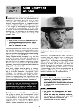 16 
Students’ 
notes 
Clint Eastwood 
as Star 
There are some actors who are associated with Westerns and 
with particular roles in them. The physical presence and 
characteristics of these actors have become part of the genre’s 
iconography, either accepted literally or worked into new 
patterns or used for fresh meanings. The well-known faces, with 
familiar plots and situations help to reinforce the sense of ritual, 
e.g. John Wayne is not associated with parts that require much 
inner turmoil, Henry Fonda is a key figure in Ford films such as 
My Darling Clementine and Gary Cooper is honest and upright, 
as in High Noon. If any of these are cast as criminals or outlaws 
there is the definite suggestion that there is something basically 
wrong with society. 
Clint Eastwood carefully refined his ‘man with no name’ persona, 
introduced with such dramatic effect in Leone’s films, 
culminating in his homage to Shane – the mystical preacher in 
Pale Rider (1985). Two of the most exciting Hollywood Westerns 
of the seventies were his High Plains Drifter (1973), a surreal 
extension of the genre, and The Outlaw Josey Wales. High 
Plains Drifter sees the hero consumed by revenge but in Josey 
Wales he is freed from revenge and made ‘human’ again. The 
screenplay quotes the classic line from Anthony Mann’s film The 
Naked Spur (1952): ‘Choosing a way to die, that’s easy; it’s 
choosing a way to live that’s the difficult thing to do.’ 
T A S K 1 
■ Which actors do you associate with the Western, and 
which qualities are associated with them? How do 
these qualities contribute to audience expectations 
and to the marketing of the film? 
Leone originally wanted Henry Fonda to play ‘the man with no 
name’ as an older character; his second choice was James Coburn. 
Both actors were too expensive and he tried, unsuccessfully, to 
cast various actors who were living in Europe. Clint Eastwood was, 
at the time, the co-star of the CBS TV Western series, Rawhide. 
Eastwood had joined the series in the winter of 1958, aged 28, as 
Rowdy Yates, the ‘ramrod’ of the cattle drivers. Eastwood was 
signed to play the ‘man with no name’ in the spring of 1964: his 
salary was $15,000. The film took a mere seven weeks to complete, 
after which Eastwood returned to Rawhide. After the death of Eric 
Fleming, who played the trail boss in Rawhide, Eastwood had solo 
billing until the series ended in 1966. 
Before casting Eastwood, Leone had watched an episode of 
Rawhide and thought that he was ‘a little sophisticated, a little 
light’ but ‘he was good at getting on a horse and had a way of 
walking with a tired resigned air’. Leone decided that he had to 
‘make him look more virile, harden him, ‘age’ him for the part – 
with that beard, that poncho which made him look broader, those 
cigars.’ Leone’s original vision of ‘the man with no name’ changed 
considerably when Eastwood took on the role. Leone saw that 
in real life Clint is slow, calm, rather like a cat. He does what 
he has to do, then sits down in a corner and goes to sleep 
immediately, until needed again. It was seeing him behave 
like this on the first day that helped me mould the character. 
Clint Eastwood’s ‘the man with no name’ – another kind 
of hero? 
T A S K 2 
■ Compare ‘the man with no name’ persona with the 
character that Eastwood plays in either High Plains 
Drifter or The Outlaw Josey Wales. What are the 
changes? What are the similarities? What do you think 
the audience brings to his performance in terms of 
expectations? 
T A S K 3 
■ What meaning does Eastwood bring to each part he 
plays? Carry out research on his career as an actor 
and star. Look at web sites, reviews and articles. Are 
there areas where the public and private person meet? 
How much of what we know about him is as 
constructed for us as the parts he plays? 
Clint Eastwood was aware of the differences between his acting 
style and what he referred to as the ‘Helzapoppin school of 
drama‘ in Italy. He decided to remain ‘impassive’. Also, 
according to Eastwood, the original script of A Fistful of Dollars 
was overlong and very wordy. As shooting progressed Eastwood 
and Leone came to a compromise over the dialogue and 
Eastwood’s character was allowed to say less and less. 
 