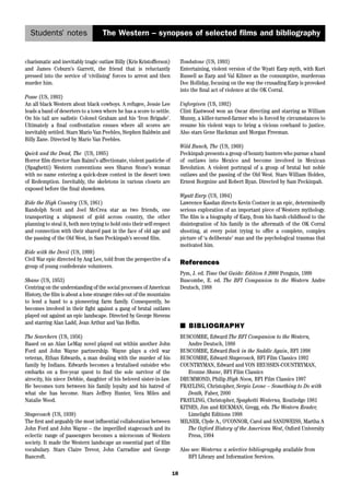 Students’ notes 
The Western – synopses of selected films and bibliography 
18 
charismatic and inevitably tragic outlaw Billy (Kris Kristofferson) 
and James Coburn’s Garrett, the friend that is reluctantly 
pressed into the service of ‘civilising’ forces to arrest and then 
murder him. 
Posse (US, 1993) 
An all black Western about black cowboys. A refugee, Jessie Lee 
leads a band of deserters to a town where he has a score to settle. 
On his tail are sadistic Colonel Graham and his ‘Iron Brigade’. 
Ultimately a final confrontation ensues where all scores are 
inevitably settled. Stars Mario Van Peebles, Stephen Baldwin and 
Billy Zane. Directed by Mario Van Peebles. 
Quick and the Dead, The (US, 1995) 
Horror film director Sam Raimi’s affectionate, violent pastiche of 
(Spaghetti) Western conventions sees Sharon Stone’s woman 
with no name entering a quick-draw contest in the desert town 
of Redemption. Inevitably, the skeletons in various closets are 
exposed before the final showdown. 
Ride the High Country (US, 1961) 
Randolph Scott and Joel McCrea star as two friends, one 
transporting a shipment of gold across country, the other 
planning to steal it, both men trying to hold onto their self-respect 
and connection with their shared past in the face of old age and 
the passing of the Old West, in Sam Peckinpah’s second film. 
Ride with the Devil (US, 1999) 
Civil War epic directed by Ang Lee, told from the perspective of a 
group of young confederate volunteers. 
Shane (US, 1953) 
Centring on the understanding of the social processes of American 
History, the film is about a lone stranger rides out of the mountains 
to lend a hand to a pioneering farm family. Consequently, he 
becomes involved in their fight against a gang of brutal outlaws 
played out against an epic landscape. Directed by George Stevens 
and starring Alan Ladd, Jean Arthur and Van Heflin. 
The Searchers (US, 1956) 
Based on an Alan LeMay novel played out within another John 
Ford and John Wayne partnership. Wayne plays a civil war 
veteran, Ethan Edwards, a man dealing with the murder of his 
family by Indians. Edwards becomes a brutalised outsider who 
embarks on a five-year quest to find the sole survivor of the 
atrocity, his niece Debbie, daughter of his beloved sister-in-law. 
He becomes torn between his family loyalty and his hatred of 
what she has become. Stars Jeffrey Hunter, Vera Miles and 
Natalie Wood. 
Stagecoach (US, 1939) 
The first and arguably the most influential collaboration between 
John Ford and John Wayne – the imperilled stagecoach and its 
eclectic range of passengers becomes a microcosm of Western 
society. It made the Western landscape an essential part of film 
vocabulary. Stars Claire Trevor, John Carradine and George 
Bancroft. 
Tombstone (US, 1993) 
Entertaining, violent version of the Wyatt Earp myth, with Kurt 
Russell as Earp and Val Kilmer as the consumptive, murderous 
Doc Holliday, focusing on the way the crusading Earp is provoked 
into the final act of violence at the OK Corral. 
Unforgiven (US, 1992) 
Clint Eastwood won an Oscar directing and starring as William 
Munny, a killer-turned-farmer who is forced by circumstances to 
resume his violent ways to bring a vicious cowhand to justice. 
Also stars Gene Hackman and Morgan Freeman. 
Wild Bunch, The (US, 1969) 
Peckinpah presents a group of bounty hunters who pursue a band 
of outlaws into Mexico and become involved in Mexican 
Revolution. A violent portrayal of a group of brutal but noble 
outlaws and the passing of the Old West. Stars William Holden, 
Ernest Borgnine and Robert Ryan. Directed by Sam Peckinpah. 
Wyatt Earp (US, 1994) 
Lawrence Kasdan directs Kevin Costner in an epic, determinedly 
serious exploration of an important piece of Western mythology. 
The film is a biography of Earp, from his harsh childhood to the 
disintegration of his family in the aftermath of the OK Corral 
shooting, at every point trying to offer a complete, complex 
picture of ‘a deliberate’ man and the psychological traumas that 
motivated him. 
References 
Pym, J. ed. Time Out Guide: Edition 8 2000 Penguin, 1999 
Buscombe, E. ed. The BFI Companion to the Western Andre 
Deutsch, 1988 
■ BIBLIOGRAPHY 
BUSCOMBE, Edward The BFI Companion to the Western, 
Andre Deutsch, 1988 
BUSCOMBE, Edward Back in the Saddle Again, BFI 1998 
BUSCOMBE, Edward Stagecoach, BFI Film Classics 1992 
COUNTRYMAN, Edward and VON HEUSSEN-COUNTRYMAN, 
Evonne Shane, BFI Film Classics 
DRUMMOND, Philip High Noon, BFI Film Classics 1997 
FRAYLING, Christopher, Sergio Leone – Something to Do with 
Death, Faber, 2000 
FRAYLING, Christopher, Spaghetti Westerns, Routledge 1981 
KITSES, Jim and RICKMAN, Gregg, eds. The Western Reader, 
Limelight Editions 1998 
MILNER, Clyde A., O’CONNOR, Carol and SANDWEISS, Martha A 
The Oxford History of the American West, Oxford University 
Press, 1994 
Also see: Westerns: a selective bibliogragphy available from 
BFI Library and Information Services. 
 