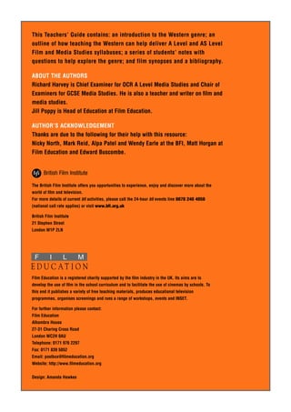 This Teachers’ Guide contains: an introduction to the Western genre; an 
outline of how teaching the Western can help deliver A Level and AS Level 
Film and Media Studies syllabuses; a series of students’ notes with 
questions to help explore the genre; and film synopses and a bibliography. 
ABOUT THE AUTHORS 
Richard Harvey is Chief Examiner for OCR A Level Media Studies and Chair of 
Examiners for GCSE Media Studies. He is also a teacher and writer on film and 
media studies. 
Jill Poppy is Head of Education at Film Education. 
AUTHOR’S ACKNOWLEDGEMENT 
Thanks are due to the following for their help with this resource: 
Nicky North, Mark Reid, Alpa Patel and Wendy Earle at the BFI, Matt Horgan at 
Film Education and Edward Buscombe. 
The British Film Institute offers you opportunities to experience, enjoy and discover more about the 
world of film and television. 
For more details of current bfi activities, please call the 24-hour bfi events line 0870 240 4050 
(national call rate applies) or visit www.bfi.org.uk 
British Film Institute 
21 Stephen Street 
London W1P 2LN 
F I L M 
E D U C AT I O N 
Film Education is a registered charity supported by the film industry in the UK. Its aims are to 
develop the use of film in the school curriculum and to facilitate the use of cinemas by schools. To 
this end it publishes a variety of free teaching materials, produces educational television 
programmes, organises screenings and runs a range of workshops, events and INSET. 
For further information please contact: 
Film Education 
Alhambra House 
27-31 Charing Cross Road 
London WC2H 0AU 
Telephone: 0171 976 2297 
Fax: 0171 839 5052 
Email: postbox@filmeducation.org 
Website: http://www.filmeducation.org 
Design: Amanda Hawkes 
