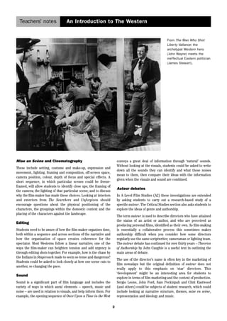 Teachers’ notes An Introduction to The Western 
2 
Mise en Scène and Cinematography 
These include setting, costume and make-up, expression and 
movement, lighting, framing and composition, off-screen space, 
camera position, colour, depth of focus and special effects. A 
short sequence, in which particular scenes could be freeze-framed, 
will allow students to identify close ups; the framing of 
the camera; the lighting of that particular scene; and to discuss 
why the film-maker has made these choices. Looking at interiors 
and exteriors from The Searchers and Unforgiven should 
encourage questions about the physical positioning of the 
characters, the groupings within the domestic context and the 
placing of the characters against the landscape. 
Editing 
Students need to be aware of how the film-maker organises time, 
both within a sequence and across sections of the narrative and 
how the organisation of space creates coherence for the 
spectator. Most Westerns follow a linear narrative; one of the 
ways the film-maker can heighten tension and add urgency is 
through editing shots together. For example, how is the chase by 
the Indians in Stagecoach made to seem so tense and dangerous? 
Students could be asked to look closely at how one scene cuts to 
another, so changing the pace. 
Sound 
Sound is a significant part of film language and includes the 
variety of ways in which aural elements – speech, music and 
noise – are used in relation to visuals, and help inform them. For 
example, the opening sequence of Once Upon a Time in the West 
From The Man Who Shot 
Liberty Vallance: the 
archetypal Western hero 
(John Wayne) meets the 
ineffectual Eastern politician 
(James Stewart). 
conveys a great deal of information through ‘natural’ sounds. 
Without looking at the visuals, students could be asked to write 
down all the sounds they can identify and what those noises 
mean to them, then compare their ideas with the information 
given when the visuals and sound are combined. 
Auteur debates 
In A Level Film Studies (A2) these investigations are extended 
by asking students to carry out a research-based study of a 
specific auteur. The Critical Studies section also asks students to 
explore the ideas of genre and authorship. 
The term auteur is used to describe directors who have attained 
the status of an artist or author, and who are perceived as 
producing personal films, identified as their own. As film-making 
is essentially a collaborative process this sometimes makes 
authorship difficult when you consider how some directors 
regularly use the same scriptwriter, cameraman or lighting team. 
The auteur debate has continued for over thirty years – Theories 
of Authorship by John Caughie is a useful text in outlining the 
main areas of debate. 
The use of the director’s name is often key in the marketing of 
film nowadays but the original definition of auteur does not 
really apply to this emphasis on ‘star’ directors. This 
‘development’ might be an interesting area for students to 
explore in terms of film marketing and the context of production. 
Sergio Leone, John Ford, Sam Peckinpah and Clint Eastwood 
(and others) could be subjects of student research, which could 
include looking at narrative structure, themes, mise en scène, 
representation and ideology and music. 
 