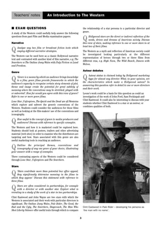 Teachers’ notes An Introduction to The Western 
3 
■ EXAM QUESTIONS 
A study of the Western could usefully help answer the following 
questions from past Film and Media examination papers: 
Narrative 
Q Analyse any two film or broadcast fiction texts which 
employ different narrative strategies. 
The Western can be used here as a classic Hollywood narrative 
text and contrasted with another kind of film narrative, e.g. The 
Searchers or The Outlaw Josey Wales with Pulp Fiction or Land 
and Freedom. 
Genre 
Q ‘Genre is a means by which an audience brings knowledge 
to a film; genre films provide frameworks in which the 
audience’s capacity to recognise certain story elements of plot, 
theme and image create the potential for great subtlety of 
meaning where the conventions may be stretched, played with 
or subverted’. How far would you agree with this view of genre? 
Refer to one or more genre films. 
Lone Star, Unforgiven, The Quick and the Dead are all Westerns 
which explore and subvert the generic conventions of the 
Western. Students could consider the audiences for these films 
as well as looking at the film-makers’ use of the conventions and 
iconography. 
Q How useful is the concept of genre to media producers and 
audiences? Discuss with reference to specific examples. 
The Western and how it is marketed could be explored here. 
Students should look at posters, trailers and other advertising 
material (web sites) in order to examine who the distributors are 
targeting and how. Stars associated with this genre are also 
useful marketing tools in reaching an audience. 
Q Outline the principal themes, conventions and 
iconography of any one genre of your choice, illustrating 
your answer with a range of examples. 
Three contrasting aspects of the Western could be considered 
through Lone Star, Unforgiven and The Searchers. 
Stars 
Q ‘Stars contribute more than potential box office appeal; 
they significantly determine meaning in the films in 
which they appear.’ Discuss this statement with reference to 
three films. 
Q Stars are often considered in partnerships, for example 
with a director or with another star. Explore what is 
revealing in a study of the work of a star in two partnerships. 
Clint Eastwood and John Wayne are two stars with which the 
Western is associated and their work with particular directors is 
significant. The Outlaw Josey Wales, Pale Rider, The Good, the 
Bad and the Ugly, The Searchers, Stagecoach, The Man Who 
Shot Liberty Valance offer useful texts through which to compare 
the relationship of a star persona to a particular director and 
genre. 
Q Hollywood stars are the direct or indirect reflection of the 
needs, drives and dreams of American society. Discuss 
this view of stars, making reference to one or more stars in at 
least two of their films. 
The Western as a myth and reflection of American society could 
be investigated looking particularly at the different 
representation of heroes through two or three films from 
different eras, e.g. High Noon, The Wild Bunch, Dances with 
Wolves. 
Auteur debates 
Q Auteur status is claimed today by Hollywood marketing 
hype for almost any director. What, in your opinion, are 
the characteristics which make a Hollywood auteur? In 
answering this question refer in detail to one or more directors 
and their work. 
Leone’s work could be a basis for this question as could an 
investigation of the work of John Ford, Sam Peckinpah and 
Clint Eastwood. It could also be interesting to discuss with your 
students whether Clint Eastwood is a star or an auteur, or 
combines qualities of both. 
Clint Eastwood in Pale Rider – developing his persona as 
‘the man with no name’. 
 
