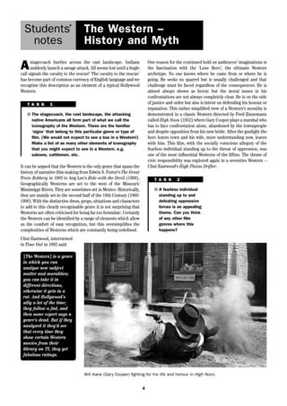 The Western – 
History and Myth 
It can be argued that the Western is the only genre that spans the 
history of narrative film-making from Edwin S. Porter’s The Great 
Train Robbery in 1903 to Ang Lee’s Ride with the Devil (1999). 
Geographically Westerns are set to the west of the Missouri/ 
Mississippi Rivers. They are sometimes set in Mexico. Historically, 
they are mainly set in the second half of the 19th Century (1860- 
1900). With the distinctive dress, props, situations and characters 
to add to this clearly recognisable genre it is not surprising that 
Westerns are often criticised for being far too formulaic. Certainly 
the Western can be identified by a range of elements which allow 
us the comfort of easy recognition, but this oversimplifies the 
complexities of Westerns which are constantly being redefined. 
Clint Eastwood, interviewed 
in Time Out in 1992 said: 
4 
Students’ 
notes 
Astagecoach hurtles across the vast landscape. Indians 
suddenly launch a savage attack. All seems lost until a bugle 
call signals the cavalry to the rescue! ‘The cavalry to the rescue’ 
has become part of common currency of English language and we 
recognise this description as an element of a typical Hollywood 
Western. 
One reason for the continued hold on audiences’ imaginations is 
the fascination with the ‘Lone Hero’, the ultimate Western 
archetype. No one knows where he came from or where he is 
going. He seeks no quarrel but is usually challenged and that 
challenge must be faced regardless of the consequences. He is 
almost always shown as heroic but the moral issues in his 
confrontations are not always completely clear. He is on the side 
of justice and order but also is intent on defending his honour or 
reputation. This rather simplified view of a Western’s morality is 
demonstrated in a classic Western directed by Fred Zinnemann 
called High Noon (1952) where Gary Cooper plays a marshal who 
has to face confrontation alone, abandoned by the townspeople 
and despite opposition from his new bride. After the gunfight the 
hero leaves town and his wife, more understanding now, leaves 
with him. This film, with the socially conscious allegory of the 
fearless individual standing up to the threat of oppression, was 
one of the most influential Westerns of the fifties. The theme of 
civic responsibility was explored again in a seventies Western – 
Clint Eastwood’s High Plains Drifter. 
T A S K 1 
■ The stagecoach, the vast landscape, the attacking 
native Americans all form part of what we call the 
iconography of the Western. These are the familiar 
‘signs’ that belong to this particular genre or type of 
film. (We would not expect to see a bus in a Western!) 
Make a list of as many other elements of iconography 
that you might expect to see in a Western, e.g. 
saloons, cattlemen, etc. 
T A S K 2 
■ A fearless individual 
standing up to and 
defeating oppressive 
forces is an appealing 
theme. Can you think 
of any other film 
genres where this 
happens? 
[The Western] is a genre 
in which you can 
analyse new subject 
matter and moralities; 
you can take it in 
different directions, 
otherwise it gets in a 
rut. And Hollywood’s 
silly a lot of the time; 
they follow a fad, and 
then some expert says a 
genre’s dead. But if they 
analysed it they’d see 
that every time they 
show certain Western 
movies from their 
library on TV, they get 
fabulous ratings. 
Will Kane (Gary Cooper) fighting for his life and honour in High Noon. 
 
