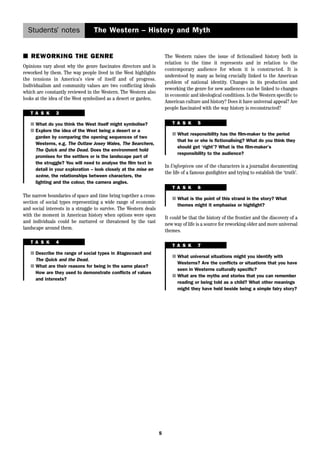 Students’ notes The Western – History and Myth 
5 
■ REWORKING THE GENRE 
Opinions vary about why the genre fascinates directors and is 
reworked by them. The way people lived in the West highlights 
the tensions in America’s view of itself and of progress. 
Individualism and community values are two conflicting ideals 
which are constantly reviewed in the Western. The Western also 
looks at the idea of the West symbolised as a desert or garden. 
T A S K 3 
■ What do you think the West itself might symbolise? 
■ Explore the idea of the West being a desert or a 
garden by comparing the opening sequences of two 
Westerns, e.g. The Outlaw Josey Wales, The Searchers, 
The Quick and the Dead. Does the environment hold 
promises for the settlers or is the landscape part of 
the struggle? You will need to analyse the film text in 
detail in your exploration – look closely at the mise en 
scène, the relationships between characters, the 
lighting and the colour, the camera angles. 
The narrow boundaries of space and time bring together a cross-section 
of social types representing a wide range of economic 
and social interests in a struggle to survive. The Western deals 
with the moment in American history when options were open 
and individuals could be nurtured or threatened by the vast 
landscape around them. 
T A S K 4 
■ Describe the range of social types in Stagecoach and 
The Quick and the Dead. 
■ What are their reasons for being in the same place? 
How are they used to demonstrate conflicts of values 
and interests? 
The Western raises the issue of fictionalised history both in 
relation to the time it represents and in relation to the 
contemporary audience for whom it is constructed. It is 
understood by many as being crucially linked to the American 
problem of national identity. Changes in its production and 
reworking the genre for new audiences can be linked to changes 
in economic and ideological conditions. Is the Western specific to 
American culture and history? Does it have universal appeal? Are 
people fascinated with the way history is reconstructed? 
T A S K 5 
■ What responsibility has the film-maker to the period 
that he or she is fictionalising? What do you think they 
should get ‘right’? What is the film-maker’s 
responsibility to the audience? 
In Unforgiven one of the characters is a journalist documenting 
the life of a famous gunfighter and trying to establish the ‘truth’. 
T A S K 6 
■ What is the point of this strand in the story? What 
themes might it emphasise or highlight? 
It could be that the history of the frontier and the discovery of a 
new way of life is a source for reworking older and more universal 
themes. 
T A S K 7 
■ What universal situations might you identify with 
Westerns? Are the conflicts or situations that you have 
seen in Westerns culturally specific? 
■ What are the myths and stories that you can remember 
reading or being told as a child? What other meanings 
might they have held beside being a simple fairy story? 
 