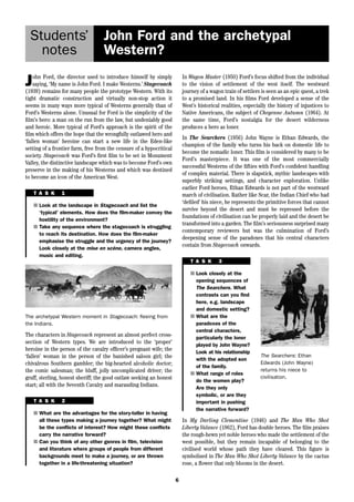 John Ford and the archetypal 
Western? 
6 
Students’ 
notes 
John Ford, the director used to introduce himself by simply 
saying, ‘My name is John Ford. I make Westerns.’ Stagecoach 
(1939) remains for many people the prototype Western. With its 
tight dramatic construction and virtually non-stop action it 
seems in many ways more typical of Westerns generally than of 
Ford’s Westerns alone. Unusual for Ford is the simplicity of the 
film’s hero: a man on the run from the law, but undeniably good 
and heroic. More typical of Ford’s approach is the spirit of the 
film which offers the hope that the wrongfully outlawed hero and 
‘fallen woman’ heroine can start a new life in the Eden-like 
setting of a frontier farm, free from the censure of a hypocritical 
society. Stagecoach was Ford’s first film to be set in Monument 
Valley, the distinctive landscape which was to become Ford’s own 
preserve in the making of his Westerns and which was destined 
to become an icon of the American West. 
In Wagon Master (1950) Ford’s focus shifted from the individual 
to the vision of settlement of the west itself. The westward 
journey of a wagon train of settlers is seen as an epic quest, a trek 
to a promised land. In his films Ford developed a sense of the 
West’s historical realities, especially the history of injustices to 
Native Americans, the subject of Cheyenne Autumn (1964). At 
the same time, Ford’s nostalgia for the desert wilderness 
produces a hero as loner. 
In The Searchers (1956) John Wayne is Ethan Edwards, the 
champion of the family who turns his back on domestic life to 
become the nomadic loner. This film is considered by many to be 
Ford’s masterpiece. It was one of the most commercially 
successful Westerns of the fifties with Ford’s confident handling 
of complex material. There is slapstick, mythic landscapes with 
superbly striking settings, and character exploration. Unlike 
earlier Ford heroes, Ethan Edwards is not part of the westward 
march of civilisation. Rather like Scar, the Indian Chief who had 
‘defiled’ his niece, he represents the primitive forces that cannot 
survive beyond the desert and must be repressed before the 
foundations of civilisation can be properly laid and the desert be 
transformed into a garden. The film’s seriousness surprised many 
contemporary reviewers but was the culmination of Ford’s 
deepening sense of the paradoxes that his central characters 
contain from Stagecoach onwards. 
T A S K 1 
■ Look at the landscape in Stagecoach and list the 
‘typical’ elements. How does the film-maker convey the 
hostility of the environment? 
■ Take any sequence where the stagecoach is struggling 
to reach its destination. How does the film-maker 
emphasise the struggle and the urgency of the journey? 
Look closely at the mise en scéne, camera angles, 
music and editing. 
The characters in Stagecoach represent an almost perfect cross-section 
of Western types. We are introduced to the ‘proper’ 
heroine in the person of the cavalry officer’s pregnant wife; the 
‘fallen’ woman in the person of the banished saloon girl; the 
chivalrous Southern gambler; the big-hearted alcoholic doctor; 
the comic salesman; the bluff, jolly uncomplicated driver; the 
gruff, sterling, honest sheriff; the good outlaw seeking an honest 
start; all with the Seventh Cavalry and marauding Indians. 
T A S K 2 
■ What are the advantages for the story-teller in having 
all these types making a journey together? What might 
be the conflicts of interest? How might these conflicts 
carry the narrative forward? 
■ Can you think of any other genres in film, television 
and literature where groups of people from different 
backgrounds meet to make a journey, or are thrown 
together in a life-threatening situation? 
T A S K 3 
■ Look closely at the 
opening sequences of 
The Searchers. What 
contrasts can you find 
here, e.g. landscape 
and domestic setting? 
■ What are the 
paradoxes of the 
central characters, 
particularly the loner 
played by John Wayne? 
Look at his relationship 
with the adopted son 
of the family. 
■ What range of roles 
do the women play? 
Are they only 
symbolic, or are they 
important in pushing 
the narrative forward? 
The Searchers: Ethan 
Edwards (John Wayne) 
returns his niece to 
civilisation. 
In My Darling Clementine (1946) and The Man Who Shot 
Liberty Valance (1962), Ford has double heroes. The film praises 
the rough-hewn yet noble heroes who made the settlement of the 
west possible, but they remain incapable of belonging to the 
civilised world whose path they have cleared. This figure is 
symbolised in The Man Who Shot Liberty Valance by the cactus 
rose, a flower that only blooms in the desert. 
The archetypal Western moment in Stagecoach: fleeing from 
the Indians. 
 