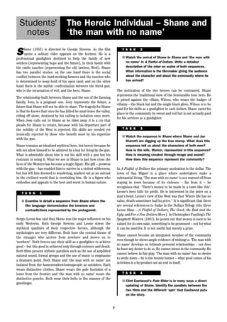 The Heroic Individual – Shane and 
‘the man with no name’ 
7 
Students’ 
notes 
Shane (1953) is directed by George Stevens. As the film 
opens a solitary rider appears on the horizon. He is a 
professional gunfighter destined to help the family of new 
settlers (representing hope and the future), in their battle with 
the cattle rancher (representing the old, lawless, West). Shane 
has two parallel stories: on the one hand there is the social 
conflict between the hard-working farmers and the rancher who 
is determined to keep hold of his open land; and on the other 
hand there is the mythic confrontation between the hired gun, 
who is the incarnation of evil, and the hero, Shane. 
The relationship built between Shane and the son of the farming 
family, Joey, is a poignant one. Joey represents the future, a 
future that Shane will not be able to share. The tragedy for Shane 
is that he knows that once he has killed he must leave the valley, 
riding off alone, destined by his calling to isolation once more. 
When Joey calls out to Shane as he rides away it is a cry that 
pleads for Shane to return, because with his departure part of 
the nobility of the West is rejected. His skills are needed yet 
ironically rejected by those who benefit most by his expertise 
with the gun. 
Shane remains an idealised mythical hero, but heroic because he 
will not allow himself to be admired by a boy for living by the gun. 
What is admirable about him is not his skill with a gun but his 
restraint in using it. What we see in Shane is just how close the 
hero of the Western has become a tragic figure. His gift – prowess 
with the gun – has enabled him to survive in a violent wilderness, 
but has left him doomed to wandering, marked out as an outcast 
in the civilised world that is overtaking him. He is a figure who 
embodies and appeals to the best and worst in human nature. 
In A Fistful of Dollars the primary motivation is the dollar. The 
town of San Miguel is a place where undertakers make a 
substantial living. ‘The man with no name’ is not warned off from 
staying in town because of its violence – far from it – he 
recognises that ‘There’s money to be made in a town like this’. 
Leone’s hero kills for profit. He is interested in the price on a 
man’s head. Leone’s view of the West was that ‘Where life has no 
value, death sometimes had its price.’ It is significant that there 
are several references to Judas in the Dollars Trilogy (the three 
Leone films – A Fistful of Dollars, The Good, the Bad and the 
Ugly and For a Few Dollars More). In Christopher Frayling’s The 
Spaghetti Western (1981), he points out that money is seen to be 
valued for its own sake, something to be possessed – not for what 
it can be used for. It is not useful but merely a prize. 
Shane cannot become an integrated member of the community 
even though he shows ample evidence of wishing to. ‘The man with 
no name’ develops no intimate personal relationships – nor does 
he have any desire to do so. He cannot invest in the community. He 
cannot believe in fair play. ‘The man with no name’ has no desire 
to settle down – he is the bounty hunter – what good comes of his 
activities is a by-product not an end in itself. 
T A S K 1 
■ Examine in detail a sequence from Shane where the 
film language demonstrates the tensions and 
contradictions represented by the protagonist. 
Sergio Leone has said that Shane was the major influence on his 
early Westerns. Both George Stevens and Leone stress the 
mythical qualities of their respective heroes, although the 
mythologies are very different. Both have the central theme of 
the stranger who arrives from nowhere and moves on to 
‘nowhere’. Both heroes use their skill as a gunfighter to achieve 
good – but this good is achieved only through violence and death. 
Both films present stylistic parallels such as the use of amplified 
natural sound, formal groups and the use of music to emphasise 
a dramatic point. Both Shane and ‘the man with no name’ are 
isolated from the homesteaders/townspeople as outsiders. Each 
wears distinctive clothes. Shane wears the pale buckskin of a 
loner from the frontier and ‘the man with no name’ wears the 
distinctive poncho. Both wear their belts in the manner of the 
gunslinger. 
T A S K 2 
■ Watch the arrival of Shane in Shane and ‘the man with 
no name’ in A Fistful of Dollars. Write a detailed 
description of the mise en scène of both sequences. 
What information is the film-maker giving the audience 
about the character and about the community where he 
has arrived? 
The motivation of the two heroes can be contrasted. Shane 
represents the traditional view of the honourable lone hero. He 
is pitted against the villain, Wilson, who wears the badges of 
villainy – the black hat and the single black glove. Wilson is to be 
paid for his skills as a gunfighter in cash dollars. Shane earns his 
place in the community by sweat and toil but is not actually paid 
for his services as a gunfighter. 
T A S K 3 
■ Watch the sequence in Shane where Shane and Joe 
Starrett are digging up the tree stump. What does this 
sequence tell us about the characters of both men? 
How is the wife, Marion, represented in this sequence? 
How is meaning created through image and sound? 
How does this sequence represent the community? 
T A S K 4 
■ Clint Eastwood’s Pale Rider is in many ways a direct 
updating of Shane. Identify the parallels between the 
two films and the different ‘spin’ that Eastwood puts 
on the story. 
 