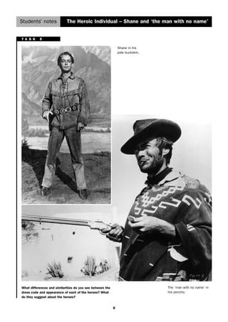Students’ notes The Heroic Individual – Shane and ‘the man with no name’ 
8 
Shane in his 
pale buckskin. 
The ‘man with no name’ in 
his poncho. 
T A S K 5 
What differences and similarities do you see between the 
dress code and appearance of each of the heroes? What 
do they suggest about the heroes? 
 