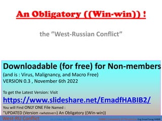 An Obligatory ((Win-win)) !
West-RU Conflict Ver 0.3 Nov. 6th 2022 HABIB’s Complexity 3D Perspective Eng Emad Farag HABIB
Downloadable (for free) for Non-members
(and is : Virus, Malignancy, and Macro Free)
VERSION 0.3 , November 6th 2022
To get the Latest Version: Visit
https://www.slideshare.net/EmadfHABIB2/
You will Find ONLY ONE File Named :
“UPDATED (Version <whatever>) An Obligatory ((Win-win))
the ”West-Russian Conflict”
 