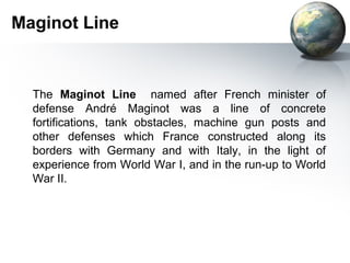 Maginot Line
The Maginot Line named after French minister of
defense André Maginot was a line of concrete
fortifications, tank obstacles, machine gun posts and
other defenses which France constructed along its
borders with Germany and with Italy, in the light of
experience from World War I, and in the run-up to World
War II.
 