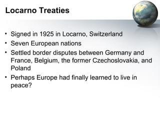 Locarno Treaties
• Signed in 1925 in Locarno, Switzerland
• Seven European nations
• Settled border disputes between Germany and
France, Belgium, the former Czechoslovakia, and
Poland
• Perhaps Europe had finally learned to live in
peace?
 