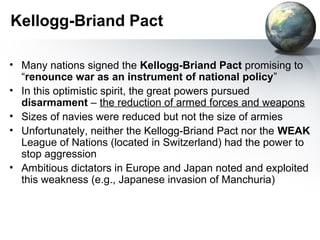 Kellogg-Briand Pact
• Many nations signed the Kellogg-Briand Pact promising to
“renounce war as an instrument of national policy”
• In this optimistic spirit, the great powers pursued
disarmament – the reduction of armed forces and weapons
• Sizes of navies were reduced but not the size of armies
• Unfortunately, neither the Kellogg-Briand Pact nor the WEAK
League of Nations (located in Switzerland) had the power to
stop aggression
• Ambitious dictators in Europe and Japan noted and exploited
this weakness (e.g., Japanese invasion of Manchuria)
 