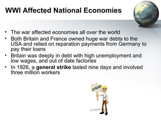 WWI Affected National Economies
• The war affected economies all over the world
• Both Britain and France owned huge war debts to the
USA and relied on reparation payments from Germany to
pay their loans
• Britain was deeply in debt with high unemployment and
low wages, and out of date factories
• In 1926, a general strike lasted nine days and involved
three million workers
 