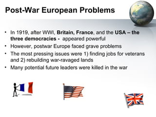 Post-War European Problems
• In 1919, after WWI, Britain, France, and the USA – the
three democracies - appeared powerful
• However, postwar Europe faced grave problems
• The most pressing issues were 1) finding jobs for veterans
and 2) rebuilding war-ravaged lands
• Many potential future leaders were killed in the war
 