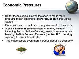 Economic Pressures
• Better technologies allowed factories to make more
products faster, leading to overproduction in the United
States
• Factories then cut back, and many workers lost their jobs
• A crisis in finance (management of money matters
including the circulation of money, loans, investments, and
banking) led the Federal Reserve (central U.S. banking
system) to raise interest rates
• This made people even more nervous about the economy
 