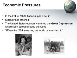 Economic Pressures
• In the Fall of 1929, financial panic set in
• Stock prices crashed
• The United States economy entered the Great Depression,
which soon spread around the world
• “When the USA sneezes, the world catches a cold”
 