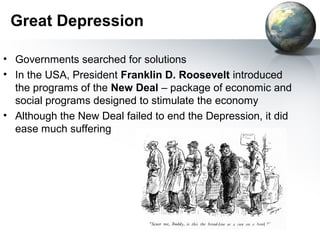 Great Depression
• Governments searched for solutions
• In the USA, President Franklin D. Roosevelt introduced
the programs of the New Deal – package of economic and
social programs designed to stimulate the economy
• Although the New Deal failed to end the Depression, it did
ease much suffering
 