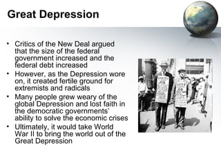 Great Depression
• Critics of the New Deal argued
that the size of the federal
government increased and the
federal debt increased
• However, as the Depression wore
on, it created fertile ground for
extremists and radicals
• Many people grew weary of the
global Depression and lost faith in
the democratic governments’
ability to solve the economic crises
• Ultimately, it would take World
War II to bring the world out of the
Great Depression
 