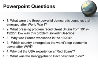 Powerpoint Questions
• 1. What were the three powerful democratic countries that
emerged after World War I?
• 2. What pressing problem faced Great Britain from 1919-
1922? How was this problem solved? Describe.
• 3. Why was France weakened in the 1920s?
• 4. Which country emerged as the world’s top economic
power after WWI?
• 4. Why did the USA experience a “Red Scare”?
• 5. What was the Kellogg-Briand Pact designed to do?
 