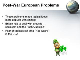 Post-War European Problems
• These problems made radical ideas
more popular with citizens
• Britain had to deal with growing
socialism and the “Irish Question”
• Fear of radicals set off a “Red Scare”
in the USA
 