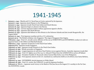 1941-1945January 2, 1942 - Manila and U.S. Naval base at Cavite captured by the Japanese.January 7, 1942 - Japanese attack Bataan in the Philippines.January 11, 1942 - Japanese invade Dutch East Indies and Dutch Borneo.January 16, 1942 - Japanese begin an advance into Burma.January 18, 1942 - German-Japanese-Italian military agreement signed in Berlin.January 19, 1942 - Japanese take North Borneo.January 23, 1942 - Japanese take Rabaul on New Britain in the Solomon Islands and also invade Bougainville, the largest island.January 27, 1942 - First Japanese warship sunk by a U.S. submarine.January 30/31 - The British withdraw into Singapore. The siege of Singapore then begins.February 1, 1942 - First U.S. aircraft carrier offensive of the war as YORKTOWN and ENTERPRISE conduct air raids on Japanese bases in the Gilbert and Marshall Islands.February 2, 1942 - Japanese invade Java in the Dutch East Indies.February 8/9 - Japanese invade Singapore.February 14, 1942 - Japanese invade Sumatra in the Dutch East Indies.February 15, 1942 - British surrender at Singapore.February 19, 1942 - Largest Japanese air raid since Pearl Harbor occurs against Darwin, Australia; Japanese invade Bali.February 20, 1942 - First U.S. fighter ace of the war, Lt. Edward O'Hare from the LEXINGTON in action off Rabaul.February 22, 1942 - President Franklin D. Roosevelt orders General MacArthur out of the Philippines.February 23, 1942 - First Japanese attack on the U.S. mainland as a submarine shells an oil refinery near Santa Barbara, California.February 24, 1942 - ENTERPRISE attacks Japanese on Wake Island.February 26, 1942 - First U.S. carrier, the LANGLEY, is sunk by Japanese bombers.February 27- March 1 - Japanese naval victory in the Battle of the Java Sea as the largest U.S. warship in the Far East, the HOUSTON, is sunk.