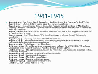 1941-1945August 6, 1945 - First Atomic Bomb dropped on Hiroshima from a B-29 flown by Col. Paul Tibbets.August 8, 1945 - U.S.S.R. declares war on Japan then invades Manchuria.August 9, 1945 - Second Atomic Bomb is dropped on Nagasaki from a B-29 flown by Maj. Charles Sweeney -- Emperor Hirohito and Japanese Prime Minister Suzuki then decide to seek an immediate peace with the Allies.August 14, 1945 - Japanese accept unconditional surrender; Gen. MacArthur is appointed to head the occupation forces in Japan.August 16, 1945 - Gen. Wainwright, a POW since May 6, 1942, is released from a POW camp in Manchuria.August 27, 1945 - B-29s drop supplies to Allied POWs in China.August 29, 1945 - The Soviets shoot down a B-29 dropping supplies to POWs in Korea; U.S. Troops land near Tokyo to begin the occupation of Japan.August 30, 1945 - The British reoccupy Hong Kong.September 2, 1945 - Formal Japanese surrender ceremony on board the MISSOURI in Tokyo Bay as 1,000 carrier-based planes fly overhead; President Truman declares VJ Day.September 3, 1945 - The Japanese commander in the Philippines, Gen. Yamashita, surrenders to Gen. Wainwright at Baguio.September 4, 1945 - Japanese troops on Wake Island surrender.September 5, 1945 - British land in Singapore.September 8, 1945 - MacArthur enters Tokyo.September 9, 1945 - Japanese in Korea surrender.September 13, 1945 - Japanese in Burma surrender.October 24, 1945 - United Nations is born.