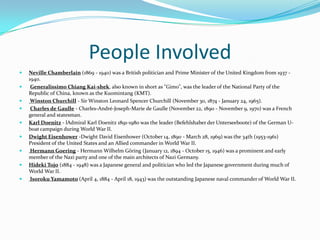 People InvolvedNeville Chamberlain (1869 - 1940) was a British politician and Prime Minister of the United Kingdom from 1937 - 1940.Generalissimo Chiang Kai-shek, also known in short as "Gimo", was the leader of the National Party of the Republic of China, known as the Kuomintang (KMT). Winston Churchill - Sir Winston Leonard Spencer Churchill (November 30, 1874 - January 24, 1965).Charles de Gaulle - Charles-André-Joseph-Marie de Gaulle (November 22, 1890 - November 9, 1970) was a French general and statesman. Karl Doenitz - lAdmiral Karl Doenitz 1891-1980 was the leader (BefehlshaberderUnterseeboote) of the German U-boat campaign during World War II. Dwight Eisenhower -Dwight David Eisenhower (October 14, 1890 - March 28, 1969) was the 34th (1953-1961) President of the United States and an Allied commander in World War II. Hermann Goering - Hermann Wilhelm Göring (January 12, 1894 - October 15, 1946) was a prominent and early member of the Nazi party and one of the main architects of Nazi Germany.Hideki Tojo (1884 - 1948) was a Japanese general and politician who led the Japanese government during much of World War II.Isoroku Yamamoto (April 4, 1884 - April 18, 1943) was the outstanding Japanese naval commander of World War II. 