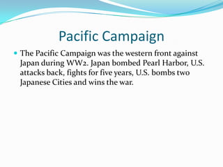 Pacific CampaignThe Pacific Campaign was the western front against Japan during WW2. Japan bombed Pearl Harbor, U.S. attacks back, fights for five years, U.S. bombs two Japanese Cities and wins the war.