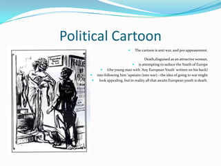 Political CartoonThe cartoon is anti war, and pro appeasement.Death,disguised as an attractive woman, is attempting to seduce the Youth of Europe (the young man with 'Any European Youth' written on his back) into following him 'upstairs (into war) - the idea of going to war might look appealing, but in reality all that awaits European youth is death.
