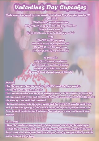 Valentine’s Day Cupcakes
Make something sweet for your sweetie.Valentine’s Day Cupcakes (makes 12)
Ingredients:
150g/5oz/1¼ cups of raspberries
250g/9oz/2¼ cups of plain (all-purpose)flour
2½ tsp baking powder
½ tsp bicarbonate of soda (baking powder)
1 egg
100g/3½ oz./½ cup sugar
80ml/3½ oz./½ cup vegetable oil
150ml/5 fl. oz./ 2/3 cup cream
120ml/4 fl. oz./ ½ cup buttermilk
To Decorate:
150g/5oz/1¼ cups raspberries
1 tbsp. icing (confectioners’)sugar
200ml/7 fl. oz./ 7/8 cup cream
12 small heart-shaped sugared biscuits
Method	
For the cupcakes, heat the oven to 180°c (160° fan) 350F, gas mark 4.
Place 12 paper cases in a bun tin.
Mix the raspberries with the flour baking powder and bicarbonate of soda. Stir
the egg, sugar, oil, cream and buttermilk together in a mixing bowl. Quickly stir in
the flour mixture until just combined.
Spoon the mixture into the paper cases and bake for 20-25 minutes until risen
and golden and springy to the touch. Remove the cupcakes from the oven and
leave to cool in the tins for 5 minutes. Place them on a wire rack to cool com-
pletely.
To Decorate
Sieve the raspberries into a bowl to make a puree and stir in the icing sugar.
Whisk the cream until thick and stir in the raspberry puree. Place ¼ of the rasp-
berry cream in a small bowl and stir in a few drops of pink food dye. Spoon the
mixture into a piping bag.
 