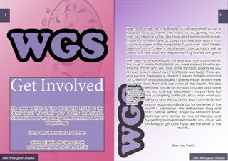 WGS
1
WGS
2
Get Involved
The next edition of The Westgate Studio is the
Easter issue! We want your poems and stories,
whether real or imaginary on the theme of new
beginnings!
Send all submissions to either:
ai@westgate.slough.sch.uk
or cd@westgate.slough.sch.uk
The Westgate Studio The Westgate Studio
Happy reading and look out for our writer of the
month’s submission. We deliberated long and
hard before settling Angel by Mahnoor Khan.
Mahnoor wins dinner for two at Nandos and
by getting involved next month, you could win
an Amazon gift card if you are the writer of the
month.
See you then!
Welcome to the second edition of The Westgate Studio. It
has been a busy month with many of you getting into the
spirit of Valentine’s Day. We have read some amazing sub-
missions this month and actually had more submissions than
we have pages in the magazine. If your work hasn’t been
used this month, there is still a strong chance that it will be
used in the next issue. We keep everything that we are given!
We hope you enjoy reading the work you have submitted for
this issue. It seems that a lot of you were inspired to write po-
etry this month and we have some fantastic poems for you
to read; poems about love, heartbreak and hope. These po-
ems explore the essence of what it means to be human and
Jai Chauhan and Laura Bailey’s poems made us wish there
could be more than one star writer of the month. We also
have an interesting article on famous couples and some
short stories for you to enjoy; Aliza Asad’s story on love lost
and found had us laughing out loud. Let us know what you
think by emailing us and we can print your comments next
month.
 