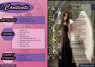 The Westgate Studio
4Angel
And though I never
knew her,
I thought of her as
extremely strong
life brought her endless
pain
yet that thought didn’t
occur once in her brain
she lived in the hope of
soon becoming
stronger
and now here I am, but
She is no longer.
Innocent angel of mine
She now rests with those
of her kind.
Leaving me here alone,
stuck in this distorted
dimension of time.
“She’s in a better place,”
they say from all around
They scream and shout
but I do not hear a sound.
For why should I? When
all they spit out are lies
Where better for angel
of mine to lie, than right
here, by my side?
	 Mahnoor Khan- year 11
StarWriterofthe
Month
Contents
ARTICLES
•	 Angel - p.4
•	 Far Away - p.5
•	 She - p.5
•	 Be Mine - p.6
•	 Snow White Doves - p.6
•	 Arrange of love poems - p.9-10
•	 Blossom - p.13
•	 Gone - p.13
•	 Trenches - p.14
•	 The Big Issue - p.8
•	 Classic Couples - p.11
POEMS
•	 The Boy - p.7
•	 Paris - p.15
•	 Beloved Bran - p.17
SHORT
STORIES
The Westgate Studio
3
 