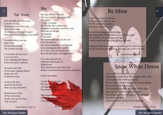 The Westgate Studio
Far Away
Even though you’re far away,
I am here to say,
Thinking of you every step,
Every tear I wept
The distance of being far apart
Does not stop you being in my heart
I wonder where you are,
Near or far
We are both strong,
Yet it seems so long
I remember the last time
I saw your face
Our wedding bells chime,
Every moment I embrace
The petal that falls
In the spine tingling silence
Makes me call
Endlessly to you
I look at the stars
And feel the breath
That you once breathed
Reassurance is bliss
I’ll be everywhere
To give you one last kiss
Way up there.
	 Laura Harry- Year 12
She
Her hair fell like silk and
Her eyes twinkle like diamonds.
Her voice,
A choir of angels.
She has lips that orchestrate
Beautiful words that caress my soul.
She looks at me and
I’m trapped
In her spell.
She knows what she can do and
How she does it.
She moves seamlessly and fluently.
Is she playing me like a violin?
Or is this a true feeling that has
Been blessed upon my fragile heart?
Or in the end will I be
Inflicted a harsh pain of
Hateful woe
That will shower down like rain?
Broken remnants from previous experience.
It does not matter.
I watch her move and
She moves with finesse,
An elegant swan.
Her breath is like a scent from heaven.
This woman is unknown.
She is a mystery which
I am eager to solve.
		 Jai Chauhan- year 9
Be Mine
I don’t know how to tell you,
How much you mean to me.
My life would be complete,
If me and you were to be.
In you I find happiness and delight,
My heart gently flutters when you are in my sight.
The loveliness in you shines so bright,
I wish I could hold you throughtout the night.
Valentine’s Day has come around and I feel the time is right,
To ask you to be my Valentine and make my world so bright.
				 Jason Kimmins, year 8
5
Snow White Doves
Love is life, you need it to live,
Happiness comes from the people you’re with.
Love makes the world go round,
If love were a song it would be a sweet sound.
Born to live, born to love,
The beautiful symbol of a snow white dove.
Years go by while love gets stronger,
Knowing your love can’t go on much longer.
Your love is ended,
And your heart will never be mended.
				Imogen Sloane, year 8
The Westgate Studio
6
 