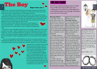 The Boy Megan Jones- year 7
There he was. A tall, dark and handsome boy who made my heart race whenever he
looked at me and my hair stand on end whenever he breezed by. Life became a little
easier when I knew I would be able to see him almost every day.
The only problem is that he doesn’t seem to notice me. I’m a small nerd who likes
Mathematics and thinks that the periodic table song should be at least in the top ten in
the charts! Whereas he’s a cute and funny boy who doesn’t seem to realise that I exist!
The only time he did notice me was when my locker door jammed and I was strug-
gling to get out my science books in time for class.
And do you know what he did?! He came over to me and helped me
open my busted locker – and that’s not all! He refused to play football
with his friends so he could walk me to class. I felt like the happiest girl
alive!
From then on, the world didn’t matter to me; my crush just walked me to class! And
that leads us to today. Today is Valentine’s Day and he walked up to me for no reason
whatsoever. At first I wondered whether he was going to tell me that my shirt’s on in-
side out or the plaster that held my glasses together was now coming off and I began to
feel hot and flustered, whilst trying desperately to stay cool and calm. Easier said than
done.
Our eyes locked together and I felt like he was the key to my heart and that it was
unlocking especially for him. That’s when it all happened. A cascade of colours explod-
ed inside my body and sent me soaring above the stars. My heart was now breaking a
record for the one hundred metre sprint
and my brain turned into a mush of
mess that only he was able to get into.
How does he do that? Make my body
turn to jelly just by looking at me?
I run to the girl’s toilets and splash
water on my burning face as the bell
rings to show the end of the day. I run
out of the toilets and head for the exit.
I’m safe for today and just have to wait
and see what tomorrow brings! Oh, love
is a wonderful and exhausting thing and
I wouldn’t have it any other way.
Beyoncé has sung about ‘putting a ring on it’ whilst
Prince William famously decided not to wear a
wedding ring. This month Grace Ashley delves into
an issue that hasn’t gone away. Marriage. What does it
mean and is it even necessary?
Marriage Matters
Marriage: what’s it ac-
tually about? That’s easy,
it’s about love. When you
agree to marry someone,
you are basically saying ‘I
really, really love you’ so
why do some people think
this is old fashioned when
love is definitely not old
fashioned.
Marriage is about re-
spect. If you don’t agree to
marry someone or if you
say that you don’t believe
in it, you are saying to
them two things. You are
not only saying ‘I don’t
love you’ but you are also
saying ‘I don’t respect
you’. If you don’t respect
someone, then they won’t
respect you and how can a
relationship without love
survive?
Another aspect of
marriage is partnership
and yes you can be with
someone for years and not
be married but marriage
gives you a security that
nothing else can.
Marriage Mayhem
A lot of people believe
that marriage isn’t for
them. Marriage is a big
commitment and it may
not be their style. Some
people think it is out of
date and shouldn’t be
forced on them.
When people get mar-
ried they stop being them-
selves and really shouldn’t
we be one person and
not two? Marriage isn’t
compulsory so why force
people into making choic-
es that they don’t want to.
Relationships are about
freedom and people can’t
be free if you always have
to ask permission from
other people. All that hap-
pens is that your relation-
ship breaks down.
What do I think?
The marriage question
and debate will contin-
ue for a long time but
personally, I think that
marriage IS necessary. I
think this because if you
marry someone, you are
taking on someone else’s
worries and problems as
well as happiness. You are
prepared for anything that
life may throw at you and
you’ll have someone to
help you through things
as well.
Grace Ashley- year 7
The Big Issue
7 8
The Westgate Studio
 