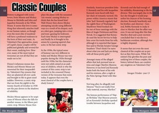History is plagued with iconic
lovers, from Minnie and Mickey
Mouse to Michelle and John and
Jaqueline Kennedy at the White
House. It seems that love is some-
thing that inherently attaches itself
to our human nature, as though
even the most elite of mankind
will have a profound weakness in
the form of their soul mate. As
Valentine’s Day approaches, many
of Cupid’s classic couples will be
publicized globally and revered for
their sweet, undying love. How-
ever, many of the most typical
twosomes are not all that they are
made out to be!
Disney’s infamous mouse duo
Mickey and Minnie Mouse are
renowned for their inseparabil-
ity. Valentine’s Day ensures that
they are plastered all over cards
and brought to life in giant sized
teddies. However, a comic strip
that ran from the eighth to the
twenty-fourth of October in 1930
saw the pair drown in the shadows
of infidelity.
Mickey Mouse appears to be suspi-
cious of Minnie when she falls for
another mouse, in the fifteen part
comic strip. Minnie Mouse then
plays the piano with the unnamed
‘city mouse’, causing Mickey to
think that she has kissed him!
Walt Disney then shows Mickey
attempting suicide using different
ways as a result of his despair, such
as a shot-gun, jumping into a river
and toxic-gassing his bedroom.
Each time Mickey is interrupted
and finally he is brought to his
senses by a passing squirrel char-
acter, in the last comic strip.
In the 1930s, the typical sense
of humour was very different to
today and Mickey Mouse was very
popular during the 1920s through
until the 1930s, but the characters
were not solely aimed at an audi-
ence of children, which is why the
content of this comic strip is not
included in the censored Disney
version of the twosome that exists
today. It appears that even the
most classical of the couples have a
shady history!
Similarly, American president John
F. Kennedy and his wife Jacqueline
Kennedy were faced with their
fair share of romantic turmoil. His
power within America meant that
John ‘Jack’ Kennedy regularly had
the eighth floor of Washington’s
Mayflower Hotel booked out
for out-of-hour meetings with the
likes of Angie Dickinson and Kim
Novak. It is suggested that Kenne-
dy used the Secret Service to help
him cover his tracks from his wife,
although it is reported that Jaque-
line said to Florida Senator George
Smathers “Don’t think I’m naive
about what you and Jack are doing
with all those pretty girls.”
Amongst many of the alleged
affairs that Jack pursued was ac-
tress and singer Marilyn Munroe.
However, it was brief and Kennedy
broke both the heart of his wife
and his mistress, after a night at
the Palm Springs Hotel with Mar-
ilyn.
Not long after, he allegedly told
Monroe “You’re not really First
Lady material, anyway, Marilyn.”
The famous performance of ‘Hap-
py Birthday’ that Munroe present-
ed on Kennedy’s birthday sparked
trouble between Jacqueline and
Kennedy and she had enough of
his infidelity, threatening to file for
divorce. This was largely due to the
fact she thought it would jeop-
ardize his chances of the looming
election. Kennedy heartlessly sent
his brother, and Attorney –Gen-
eral, Bobby Kennedy to make it
clear to Marilyn that the affair was
over. It was not long after this that
Marilyn died and a post-mortem
concluded that it was due to a
barbiturate overdose, although this
is highly disputed.
It seems that not even the most
classical of the couples are as per-
fect as they first seem. While Val-
entine’s Day glorifies the pure and
undying love of these couples, the
history behind them can comfort
any singleton on Valentine’s Day!
	 Imogen Trinder- year 13
11 12
The Westgate Studio
Classic Couples
The Westgate Studio
 