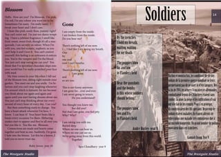 Gone
I am empty from the inside.
I am broken from the inside.
Do you hear me?
There’s nothing left of me now.
I… I feel like I am losing my breath.
One
by
one and
now I can’t breathe.
There’s nothing left of me now.
	 I am gone.
and
so are you.
This is not funny anymore.
I am gone for…ever and ever.
I am never going to return.
	 Do you understand?
You thought you knew me.
	 But did you?
Not that I am gone, you feel pity.
Why? Why?
I am taking you with me.
Buried deep
Where no one can hear us.
Where no one can see us.
We’re going away from this world.
	 Together.
Iqra Chaudhary- year 9
Blossom
Hello. How are you? I’m blossom. I’m pink,
I’m red; I’m any colour you want me to be.
Sometimes I’m nasty. I’m really nasty. I
break your heart and I don’t care.
I taste like pink candy floss, yummy right?
You can’t resist me! I’m just too damn tempt-
ing. I have a jubilant fragrance; I smell like
fruit: sweet, sweet fruit, though it’s all a mas-
querade, I am secretly an odour. When I’m
with you, you feel ecstatic, euphoric as you
can’t help it and I love it. You can’t control
yourself; this feeling is so unknown it entices
you. You’re the vampire and I’m the blood.
You just can’t stop eating me can you? You
think that I’ve sprinkled chocolate chips into
your world but I’ve really scratched your face
with mud.
My time comes in your life when I fall out
of the blossom tree, sitting right outside your
garden. You meet me and you smile. I’m hi-
larious and you can’t stop laughing whenever
I’m around which is fantastic for me because
you think about me again and again and
again until you start having dreams about me.
You just can’t stop thinking about me every
second of every hour of every day. Can you?
But then something starts to change. You
have a heart attack whenever I’m here, I
know. I can hear it! Your heart beats like a
banjo every occasion I’m there. Slithering
snakes start to appear and they’re all over you
but you like it. You like me. Blossom.
Connections are made and hearts come
together and beat as one. Suddenly, I’m gone.
I fade into the breeze. Let this be a lesson, I
told you to never trust me.
Ruby Arora- year 10
14
The Westgate StudioThe Westgate Studio
Bythetrenches
Iholdmybreath,
waiting,waiting
formydeath
Thepoppiesblow
farandlow
inFlandersfield
Hearthegunshots
andthebombs
isthiswheresoldiers
shouldbelong?
Thepoppiesblow,
twoandfro
inFlandersfield.
	 AndreBurley-year9
Barbusetmoustachus,lesconditionsdeviedes
soldatsdelapremièreguerremondialeneleurs
permettaientpasdeserasernid’êtrepropres.Dès
lafinde1914,lesarméesfrançaisesetallemandes
combattaientdepuisdestranchéesétaientsans
confort:lapluie,laneigeetlesinfiltrationsd’eau
ontvitefaitdelesremplir.Pours’enprotéger,
ilsconstruisaientdeslitsspéciaux.Beaucoupde
soldatsétaientmaladies,ilsétaientatteintsde
tuberculoseunemaladietrèscontagieusedueà
unmicrobedangereux.Ungrandnombredepoilus
mueraientdanscestranchées.
		
		 GiannahSnagg,Year9
Soldiers
 