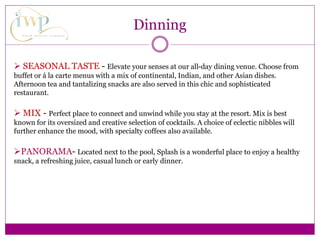  SEASONAL TASTE - Elevate your senses at our all-day dining venue. Choose from
buffet or á la carte menus with a mix of continental, Indian, and other Asian dishes.
Afternoon tea and tantalizing snacks are also served in this chic and sophisticated
restaurant.
 MIX - Perfect place to connect and unwind while you stay at the resort. Mix is best
known for its oversized and creative selection of cocktails. A choice of eclectic nibbles will
further enhance the mood, with specialty coffees also available.
PANORAMA- Located next to the pool, Splash is a wonderful place to enjoy a healthy
snack, a refreshing juice, casual lunch or early dinner.
Dinning
 