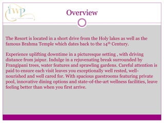 Overview
The Resort is located in a short drive from the Holy lakes as well as the
famous Brahma Temple which dates back to the 14th Century.
Experience uplifting downtime in a picturesque setting , with driving
distance from jaipur. Indulge in a rejuvenating break surrounded by
Frangipani trees, water features and sprawling gardens. Careful attention is
paid to ensure each visit leaves you exceptionally well rested, well-
nourished and well cared for. With spacious guestrooms featuring private
pool, innovative dining options and state-of-the-art wellness facilities, leave
feeling better than when you first arrive.
 